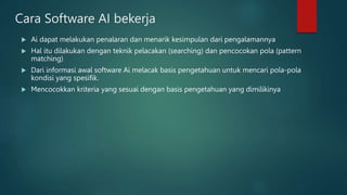 Cara Software AI bekerja
 Ai dapat melakukan penalaran dan menarik kesimpulan dari pengalamannya
 Hal itu dilakukan dengan teknik pelacakan (searching) dan pencocokan pola (pattern
matching)
 Dari informasi awal software Ai melacak basis pengetahuan untuk mencari pola-pola
kondisi yang spesifik.
 Mencocokkan kriteria yang sesuai dengan basis pengetahuan yang dimilikinya
 
