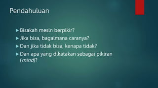Pendahuluan
 Bisakah mesin berpikir?
 Jika bisa, bagaimana caranya?
 Dan jika tidak bisa, kenapa tidak?
 Dan apa yang dikatakan sebagai pikiran
(mind)?
 
