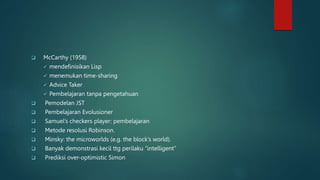  McCarthy (1958)
 mendefinisikan Lisp
 menemukan time-sharing
 Advice Taker
 Pembelajaran tanpa pengetahuan
 Pemodelan JST
 Pembelajaran Evolusioner
 Samuel’s checkers player: pembelajaran
 Metode resolusi Robinson.
 Minsky: the microworlds (e.g. the block’s world).
 Banyak demonstrasi kecil ttg perilaku “intelligent”
 Prediksi over-optimistic Simon
 