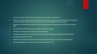  AI tidak mengalami perkembangan: ledakan perkembangan combinatorial
 Fakta bahwa suatu program bisa mendapatkan suatu solusi secara prinsip tidak berarti bahwa program
memuat beberapa mekanisme yang dibutuhkan untuk mendapatkannya secara praktis.
 Kegagalan dari pendekatan terjemahan bahasa alami berbasis pada grammars sederhana dan kamus
kata.
 Penterjemahan kembali yang populer English->Russian->English
 Penemuan untuk pemrosesan bahasa natural dihentikan.
 Kegagalan perceptron untuk belajar dari fungsi sederhana sebagaimana disjunctive/eksclusive OR.
 Penelitian pada JST dihentikan.
 Realisasi dari kesukaran dalam proses learning dan keterbatasan dari metode yang dieksplorasi
 Konsep pembelajaran simbolik (Winston’s influential thesis, 1972)
 
