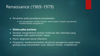 Renaissance (1969-1979)
 Perubahan pada paradigma penyelesaian:
 Dari penyelesaian masalah berbasis “search-based” menjadi penyelesaian
masalah berbasis pengetahuan.
 Sistem pakar pertama
 Dendral: menginferensi struktur molecular dari informasi yang
disediakan oleh spektrometer massa.
 Mycin: diagnoses blood infections
 Prospector: merekomendasikan eksplorasi pengeboran pada lokasi
geologi yang menyediakan suatu deposit mineral molybdenum.
 