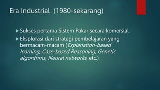 Era Industrial (1980-sekarang)
 Sukses pertama Sistem Pakar secara komersial.
 Eksplorasi dari strategi pembelajaran yang
bermacam-macam (Explanation-based
learning, Case-based Reasoning, Genetic
algorithms, Neural networks, etc.)
 