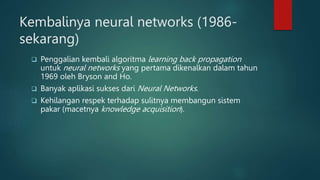 Kembalinya neural networks (1986-
sekarang)
 Penggalian kembali algoritma learning back propagation
untuk neural networks yang pertama dikenalkan dalam tahun
1969 oleh Bryson and Ho.
 Banyak aplikasi sukses dari Neural Networks.
 Kehilangan respek terhadap sulitnya membangun sistem
pakar (macetnya knowledge acquisition).
 