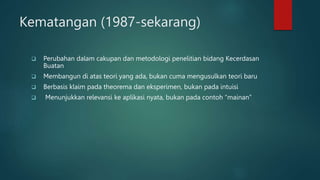 Kematangan (1987-sekarang)
 Perubahan dalam cakupan dan metodologi penelitian bidang Kecerdasan
Buatan
 Membangun di atas teori yang ada, bukan cuma mengusulkan teori baru
 Berbasis klaim pada theorema dan eksperimen, bukan pada intuisi
 Menunjukkan relevansi ke aplikasi nyata, bukan pada contoh “mainan”
 