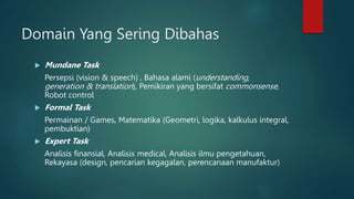 Domain Yang Sering Dibahas
 Mundane Task
Persepsi (vision & speech) , Bahasa alami (understanding,
generation & translation), Pemikiran yang bersifat commonsense,
Robot control
 Formal Task
Permainan / Games, Matematika (Geometri, logika, kalkulus integral,
pembuktian)
 Expert Task
Analisis finansial, Analisis medical, Analisis ilmu pengetahuan,
Rekayasa (design, pencarian kegagalan, perencanaan manufaktur)
 