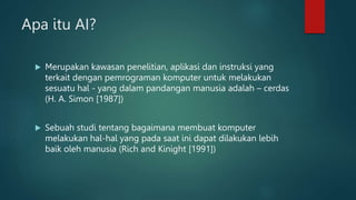Apa itu AI?
 Merupakan kawasan penelitian, aplikasi dan instruksi yang
terkait dengan pemrograman komputer untuk melakukan
sesuatu hal - yang dalam pandangan manusia adalah – cerdas
(H. A. Simon [1987])
 Sebuah studi tentang bagaimana membuat komputer
melakukan hal-hal yang pada saat ini dapat dilakukan lebih
baik oleh manusia (Rich and Kinight [1991])
 