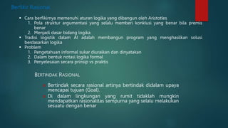 BERTINDAK RASIONAL
 Bertindak secara rasional artinya bertindak didalam upaya
mencapai tujuan (Goal).
 Di dalam lingkungan yang rumit tidaklah mungkin
mendapatkan rasionalitas sempurna yang selalu melakukan
sesuatu dengan benar
Berfikir Rasional
 Cara berfikirnya memenuhi aturan logika yang dibangun oleh Aristotles
1. Pola struktur argumentasi yang selalu memberi konklusi yang benar bila premis
benar
2. Menjadi dasar bidang logika
 Tradisi logistik dalam AI adalah membangun program yang menghasilkan solusi
berdasarkan logika
 Problem
1. Pengetahuan informal sukar diuraikan dan dinyatakan
2. Dalam bentuk notasi logika formal
3. Penyelesaian secara prinsip vs praktis
 