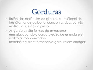 Gorduras
• União das moléculas de glicerol, e um álcool de
três átomos de carbono, com, uma, duas ou três
moléculas de ácido graxo.
• As gorduras são formas de armazenar
energia, quando o corpo precisa de energia ele
realiza a Inter conversão
metabólica, transformando a gordura em energia;
 
