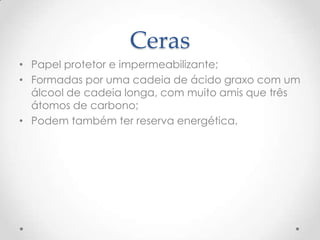 Ceras
• Papel protetor e impermeabilizante;
• Formadas por uma cadeia de ácido graxo com um
álcool de cadeia longa, com muito amis que três
átomos de carbono;
• Podem também ter reserva energética.
 