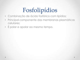 Fosfolipídios
• Combinação de ácido fosfórico com lipídios;
• Principal componente das membranas plasmáticas
celulares;
• É polar e apolar ao mesmo tempo.
 