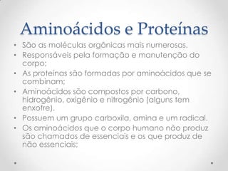 Aminoácidos e Proteínas
• São as moléculas orgânicas mais numerosas.
• Responsáveis pela formação e manutenção do
corpo;
• As proteínas são formadas por aminoácidos que se
combinam;
• Aminoácidos são compostos por carbono,
hidrogênio, oxigênio e nitrogênio (alguns tem
enxofre).
• Possuem um grupo carboxila, amina e um radical.
• Os aminoácidos que o corpo humano não produz
são chamados de essenciais e os que produz de
não essenciais;
 