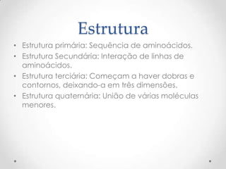 Estrutura
• Estrutura primária: Sequência de aminoácidos.
• Estrutura Secundária: Interação de linhas de
aminoácidos.
• Estrutura terciária: Começam a haver dobras e
contornos, deixando-a em três dimensões.
• Estrutura quaternária: União de várias moléculas
menores.
 