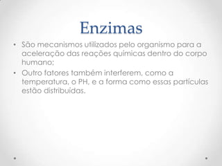 Enzimas
• São mecanismos utilizados pelo organismo para a
aceleração das reações químicas dentro do corpo
humano;
• Outro fatores também interferem, como a
temperatura, o PH, e a forma como essas partículas
estão distribuídas.
 