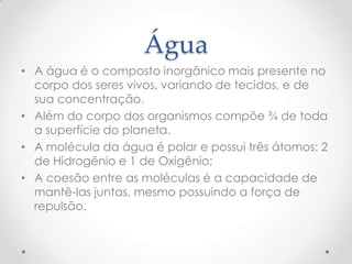 Água
• A água é o composto inorgânico mais presente no
corpo dos seres vivos, variando de tecidos, e de
sua concentração.
• Além do corpo dos organismos compõe ¾ de toda
a superfície do planeta.
• A molécula da água é polar e possui três átomos: 2
de Hidrogênio e 1 de Oxigênio;
• A coesão entre as moléculas é a capacidade de
mantê-las juntas, mesmo possuindo a força de
repulsão.
 