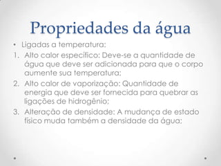 Propriedades da água
• Ligadas a temperatura:
1. Alto calor específico: Deve-se a quantidade de
água que deve ser adicionada para que o corpo
aumente sua temperatura;
2. Alto calor de vaporização: Quantidade de
energia que deve ser fornecida para quebrar as
ligações de hidrogênio;
3. Alteração de densidade: A mudança de estado
físico muda também a densidade da água;
 