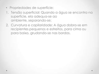 • Propriedades de superfície:
1. Tensão superficial: Quando a água se encontra na
superfície, ela adequa-se ao
ambiente, separando-se;
2. Curvatura e capilaridade: A água dobra-se em
recipientes pequenos e estreitos, para cima ou
para baixo, grudando-se nas bordas.
 