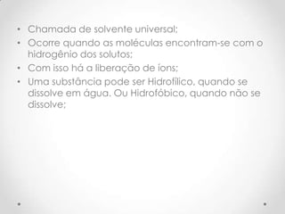• Chamada de solvente universal;
• Ocorre quando as moléculas encontram-se com o
hidrogênio dos solutos;
• Com isso há a liberação de íons;
• Uma substância pode ser Hidrofílico, quando se
dissolve em água. Ou Hidrofóbico, quando não se
dissolve;
 