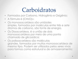 Carboidratos
• Formados por Carbono, Hidrogênio e Oxigênio;
• A fórmula é (CH2O)n;
• Os monossacarídeos são unidades
simples, formados por moléculas entre três e sete
átomos de carbono, são fonte de energia.
• Os Dissacarídeos, é a união de dois
monossacarídeos por meio de uma ponta
chamada de glicosídica;
• Os polissacarídeos são moléculas
grandes, formadas por muitos monossacarídeos de
mesmo tipo. Podem ser utilizados pelos seres vivos
para formas como estrutural e de armazenamento;
 