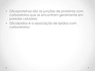 • Glicoproteínas são as junções de proteínas com
carboidratos que se encontram geralmente em
paredes celulares;
• Glicolipídios é a associação de lipídios com
carboidratos;
 