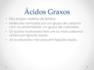 Ácidos Graxos
• São longas cadeias de lipídios;
• Moléculas formadas por um grupo de carbono
com na extremidade um grupo de carboxilas.
• Os ácidos insaturados tem um ou mais carbonos
unidos por ligação dupla.
• Já os saturados não possuem ligação dupla.
 