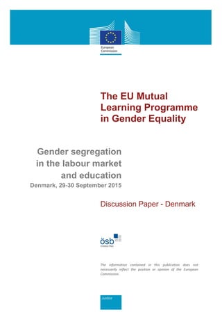 The EU Mutual
Learning Programme
in Gender Equality
Gender segregation
in the labour market
and education
Denmark, 29-30 September 2015
Discussion Paper - Denmark
The information contained in this publication does not
necessarily reflect the position or opinion of the European
Commission.
 