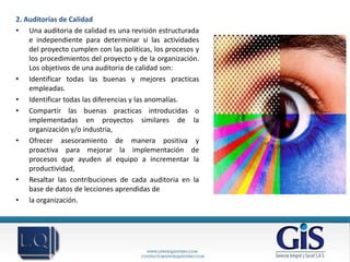 2. Auditorías de Calidad
• Una auditoria de calidad es una revisión estructurada
    e independiente para determinar si las actividades
    del proyecto cumplen con las políticas, los procesos y
    los procedimientos del proyecto y de la organización.
    Los objetivos de una auditoria de calidad son:
• Identificar todas las buenas y mejores practicas
    empleadas.
• Identificar todas las diferencias y las anomalías.
• Compartir las buenas practicas introducidas o
    implementadas en proyectos similares de la
    organización y/o industria,
• Ofrecer asesoramiento de manera positiva y
    proactiva para mejorar la implementación de
    procesos que ayuden al equipo a incrementar la
    productividad,
• Resaltar las contribuciones de cada auditoria en la
    base de datos de lecciones aprendidas de
• la organización.
 