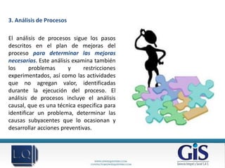 3. Análisis de Procesos

El análisis de procesos sigue los pasos
descritos en el plan de mejoras del
proceso para determinar las mejoras
necesarias. Este análisis examina también
los      problemas      y     restricciones
experimentados, así como las actividades
que no agregan valor, identificadas
durante la ejecución del proceso. El
análisis de procesos incluye el análisis
causal, que es una técnica especifica para
identificar un problema, determinar las
causas subyacentes que lo ocasionan y
desarrollar acciones preventivas.
 