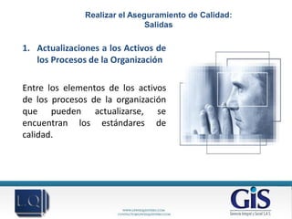 Realizar el Aseguramiento de Calidad:
                               Salidas

1. Actualizaciones a los Activos de
   los Procesos de la Organización

Entre los elementos de los activos
de los procesos de la organización
que pueden actualizarse, se
encuentran los estándares de
calidad.
 