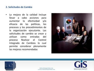 2. Solicitudes de Cambio

• La mejora de la calidad incluye
  llevar a cabo acciones para
  aumentar la efectividad y/o
  eficacia de las políticas, los
  procesos y los procedimientos de
  la organización ejecutante. Las
  solicitudes de cambio se crean y
  utilizan como entradas del
  proceso Realizar el Control
  Integrado de Cambios lo cual
  permite considerar plenamente
  las mejoras recomendadas
 