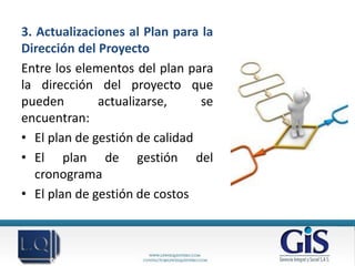 3. Actualizaciones al Plan para la
Dirección del Proyecto
Entre los elementos del plan para
la dirección del proyecto que
pueden        actualizarse,     se
encuentran:
• El plan de gestión de calidad
• El plan de gestión del
   cronograma
• El plan de gestión de costos
 