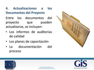 4. Actualizaciones a los
Documentos del Proyecto
Entre los documentos del
proyecto       que       pueden
actualizarse, se incluyen:
• Los informes de auditorias
  de calidad
• Los planes de capacitación
• La     documentación       del
  proceso
 