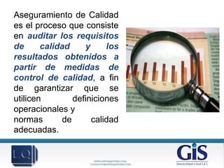 Aseguramiento de Calidad
es el proceso que consiste
en auditar los requisitos
de      calidad     y     los
resultados obtenidos a
partir de medidas de
control de calidad, a fin
de garantizar que se
utilicen         definiciones
operacionales y
normas        de      calidad
adecuadas.
 