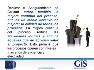 Realizar el Aseguramiento de
Calidad cubre también la
mejora continua del proceso,
que es un medio iterativo de
mejorar la calidad de todos los
procesos. La mejora continua
del     proceso     reduce    las
actividades inútiles y elimina
aquellas que no agregan valor
al proyecto. Esto permite que
los procesos operen con niveles
mas altos de eficiencia y
efectividad.

            NATURE • MACRO • CITY • FASHION • PORTRAIT • PHOTO RETOUCHING
 