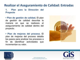 Realizar el Aseguramiento de Calidad: Entradas
1.   Plan para la Dirección del
Proyecto

• Plan de gestión de calidad. El plan
de gestión de calidad describe la
manera en que se realizara el
aseguramiento de calidad dentro del
proyecto.

• Plan de mejoras del proceso. El
plan de mejoras del proceso detalla
los pasos para analizar los procesos a
fin de identificar actividades que
incrementan su valor.
 