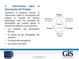 3.   Información sobre           el
Desempeño del Trabajo
Conforme el proyecto avanza, la
información sobre el desempeño del
trabajo se recopila de manera
sistemática. Entre los resultados de
desempeño que pueden apoyar el
proceso de auditoria, se encuentran:
• Las medidas del desempeño
    técnico
• El estado de los entregables del
    proyecto
• El avance del cronograma
• Los costos incurridos
 