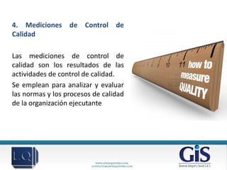 4. Mediciones     de   Control   de
Calidad

Las mediciones de control de
calidad son los resultados de las
actividades de control de calidad.
Se emplean para analizar y evaluar
las normas y los procesos de calidad
de la organización ejecutante
 