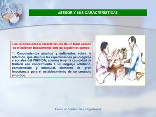 ASESOR Y SUS CARACTERÍSTICAS Las calificaciones o características de un buen asesor se relacionan básicamente con los siguientes campo : 1. Conocimientos amplios y suficientes sobre la infección, que abarque las repercusiones psicológicas y sociales del VIH/SIDA; además tener la capacidad de traducir ese conocimiento a un lenguaje cotidiano, comprensible y coloquial, elemento de gran importancia para el establecimiento de un contacto empático. 
