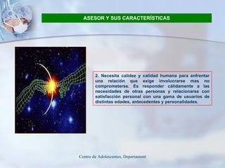 ASESOR Y SUS CARACTERÍSTICAS 2. Necesita calidez y calidad humana para enfrentar una relación que exige involucrarse mas no comprometerse. Es responder cálidamente a las necesidades de otras personas y relacionarse con satisfacción personal con una gama de usuarios de distintas edades, antecedentes y personalidades. 