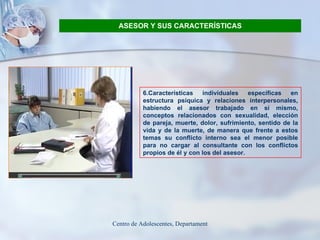 ASESOR Y SUS CARACTERÍSTICAS 6.Características individuales específicas en estructura psíquica y relaciones interpersonales, habiendo el asesor trabajado en sí mismo, conceptos relacionados con sexualidad, elección de pareja, muerte, dolor, sufrimiento, sentido de la vida y de la muerte, de manera que frente a estos temas su conflicto interno sea el menor posible para no cargar al consultante con los conflictos propios de él y con los del asesor . 