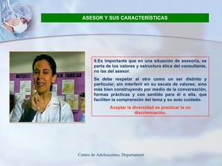 ASESOR Y SUS CARACTERÍSTICAS 9.Es importante que en una situación de asesoría, se parta de los valores y estructura ética del consultante, no las del asesor.  Se debe respetar al otro como un ser distinto y particular, sin interferir en su escala de valores; sino más bien construyendo por medio de la conversación, formas prácticas y con sentido para él o ella, que faciliten la comprensión del tema y su auto cuidado.  Aceptar la diversidad es practicar la no discriminación. 
