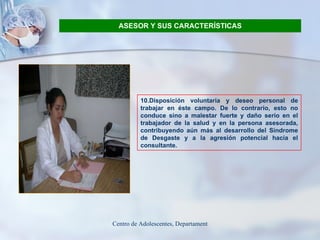 ASESOR Y SUS CARACTERÍSTICAS 10.Disposición voluntaria y deseo personal de trabajar en éste campo. De lo contrario, esto no conduce sino a malestar fuerte y daño serio en el trabajador de la salud y en la persona asesorada, contribuyendo aún más al desarrollo del Síndrome de Desgaste y a la agresión potencial hacia el consultante.  