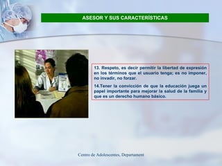 ASESOR Y SUS CARACTERÍSTICAS 13. Respeto, es decir permitir la libertad de expresión en los términos que el usuario tenga; es no imponer, no invadir, no forzar. 14.Tener la convicción de que la educación juega un papel importante para mejorar la salud de la familia y que es un derecho humano básico. 