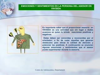 EMOCIONES Y SENTIMIENTOS EN LA PERSONA DEL ASESOR EN VIH/SIDA   Es importante saber que el proporcionar asesoría  en VIH/SIDA es una actividad que sin lugar a dudas ocasiona en quien la brinda  reacciones positivas y negativas. Estas deben ser conocidas y reconocidas por el orientador; a fin de tratar aquellas que generan obstáculos para elevar la calidad de atención y potenciar las positivas. A continuación se enuncian algunas emociones y sentimientos que el asesor puede experimentar durante la asesoría. 