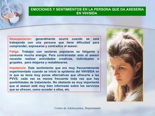 EMOCIONES Y SENTIMIENTOS EN LA PERSONA QUE DA ASESERIA EN VIH/SIDA   Desesperación:  generalmente ocurre cuando se está trabajando con una persona que tiene dificultad para comprender, expresarse y contradice al asesor. Fatiga:  Trabajar con sectores populares es fatigante y consume mucha energía. Para contrarrestar esto el asesor necesita realizar actividades creativas, individuales o grupales,  para relajarse y restablecerse. Impotencia:  Este sentimiento que era muy frecuentemente experimentado cuando se inició la epidemia del VIH/SIDA en la que se tenía muy pocas alternativas que ofrecerle a las PVVS; cada vez es menos frecuente toda vez que hay posibilidades de tratamiento. No obstante es muy importante que el asesor esté muy bien informado sobre los servicios que se ofrecen, como acceder a ellos, etc.   
