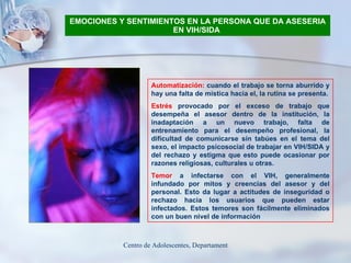 EMOCIONES Y SENTIMIENTOS EN LA PERSONA QUE DA ASESERIA EN VIH/SIDA   Automatización:  cuando el trabajo se torna aburrido y hay una falta de mística hacia el, la rutina se presenta. Estrés  provocado por el exceso de trabajo que desempeña el asesor dentro de la institución, la inadaptación a un nuevo trabajo, falta de entrenamiento para el desempeño profesional, la dificultad de comunicarse sin tabúes en el tema del sexo, el impacto psicosocial de trabajar en VIH/SIDA y del rechazo y estigma que esto puede ocasionar por razones religiosas, culturales u otras. Temor  a infectarse con el VIH, generalmente infundado por mitos y creencias del asesor y del personal. Esto da lugar a actitudes de inseguridad o rechazo hacia los usuarios que pueden estar infectados. Estos temores son fácilmente eliminados con un buen nivel de información   