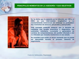 PRINCIPALES MOMENTOS EN LA ASESORÍA Y SUS OBJETIVOS   Se ha dicho que la asesoría en la infección por VIH y el SIDA es una intervención  longitudinal  y no necesariamente  transversal ; sin embargo se puntualizan dos momentos de asesoría: pre-prueba y post-prueba. Este concepto pretende asegurar que la decisión de realizarse una prueba presuntiva o diagnóstica sea autónoma, voluntaria, consciente y generadora de cambios de comportamientos del posible infectado o del no infectado que necesita mantenerse en ese estado. Se considera que existe un tercer momento que no puede ser descartado durante el proceso: asesoría de seguimiento.  