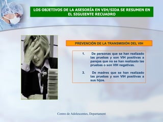LOS OBJETIVOS DE LA ASESORÍA EN VIH/SIDA SE RESUMEN EN EL SIGUIENTE RECUADRO PREVENCIÓN DE LA TRANSMISIÓN DEL VIH De personas que se han realizado las pruebas y son VIH positivas a parejas que no se han realizado las pruebas o son VIH negativas. De madres que se han realizado las pruebas y son VIH positivas a sus hijos. 