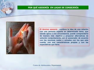 POR QUÉ ASESORÍA  EN LUGAR DE CONSEJERÍA El término  asesoría  , conlleva la idea de una relación con una persona experta en determinado tema, que siendo ajena a una circunstancia, puede comprenderla de manera más objetiva y proponer alternativas de solución conjuntamente con el  asesorado ; de acuerdo con los recursos reales y actuales con los que este cuenta, con sus características propias y con las expectativas que tiene.  