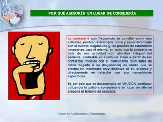 POR QUÉ ASESORÍA  EN LUGAR DE CONSEJERÍA La consejería  con frecuencia se concibe como una actividad  puntual  relacionada única y específicamente con el evento diagnóstico y las pruebas de laboratorio necesarias para el mismo, en tanto que la asesoría se trata de una actividad con abordaje integral del paciente; realizable en cualquier etapa a partir de los contactos iniciales con el consultante (aún antes de haber llegado a su diagnóstico) de modo que se efectúa en momentos muy distintos de su proceso y directamente en relación con sus necesidades específicas. Es por eso que se desaconseja en VIH/SIDA continuar utilizando la palabra  consejería  y en lugar de ello se propone el término de  asesoría. 