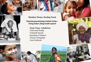 Manthan Theme: Healing Touch
Towards guaranteeing a better living –
Fixing India’s ailing health system
Team Name: AshaKiran
Yeshwanth Reddy
Vishranth Suresh
Keerthana Chilukuri
Chaitra Yarlagadda
Arun Sudarsan
 
